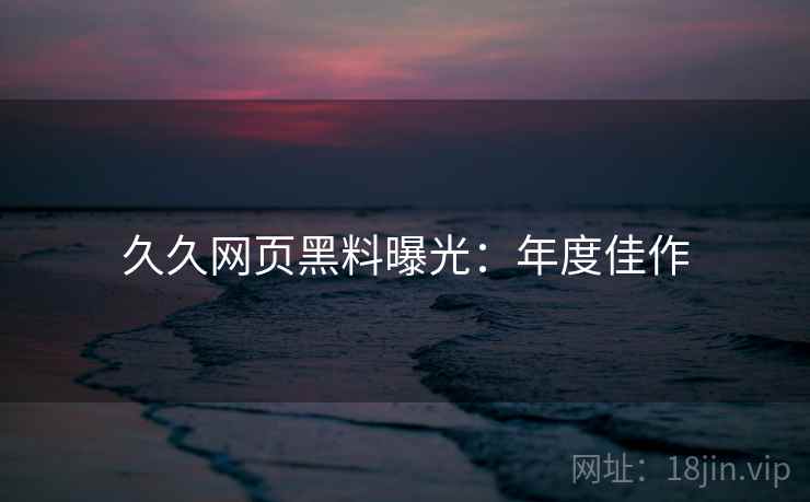 久久网页黑料曝光：年度佳作