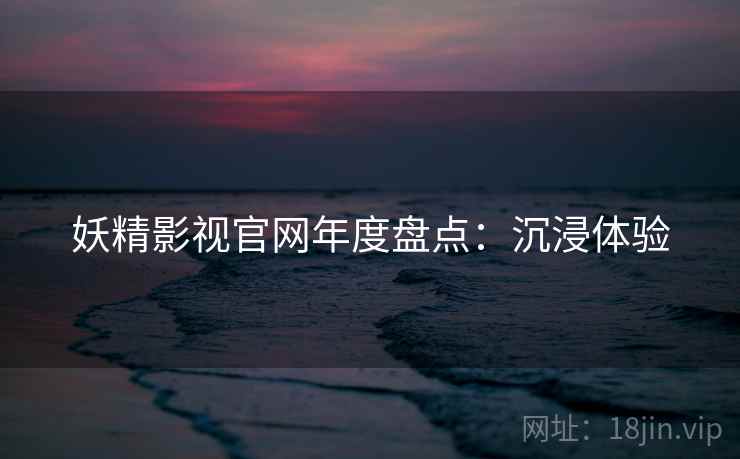 妖精影视官网年度盘点：沉浸体验