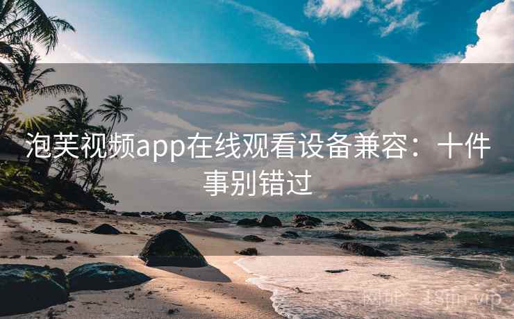 泡芙视频app在线观看设备兼容:十件事别错过 泡芙视频app在线观看设备兼容:十件事别错过