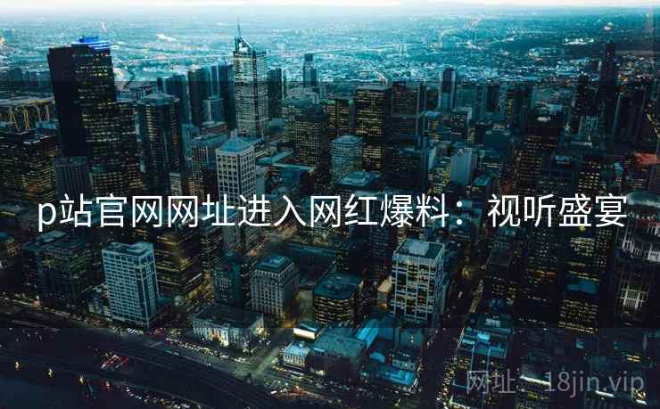 p站官网网址进入网红爆料：视听盛宴