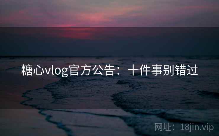 糖心vlog官方公告:十件事别错过 糖心vlog官方公告:十件事别错过