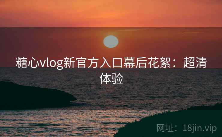 糖心vlog新官方入口幕后花絮：超清体验